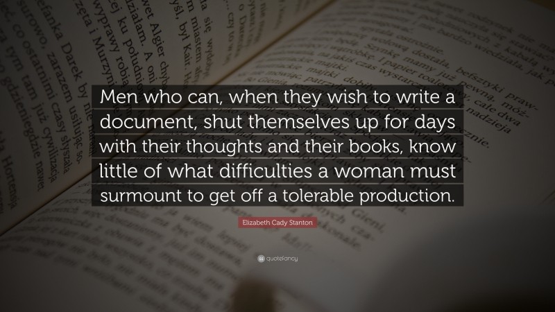 Elizabeth Cady Stanton Quote: “Men who can, when they wish to write a document, shut themselves up for days with their thoughts and their books, know little of what difficulties a woman must surmount to get off a tolerable production.”