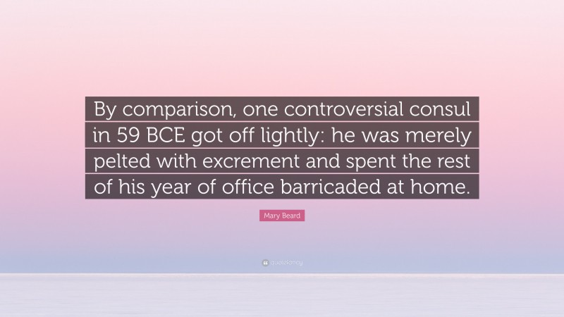 Mary Beard Quote: “By comparison, one controversial consul in 59 BCE got off lightly: he was merely pelted with excrement and spent the rest of his year of office barricaded at home.”