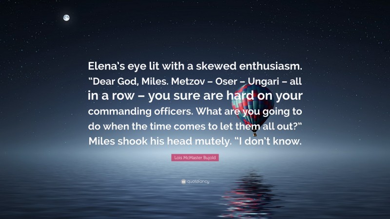 Lois McMaster Bujold Quote: “Elena’s eye lit with a skewed enthusiasm. “Dear God, Miles. Metzov – Oser – Ungari – all in a row – you sure are hard on your commanding officers. What are you going to do when the time comes to let them all out?” Miles shook his head mutely. “I don’t know.”