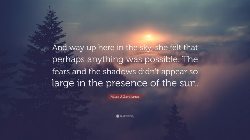 Alissa J. Zavalianos Quote: “And way up here in the sky, she felt that perhaps anything was possible. The fears and the shadows didn’t appear so large in the presence of the sun.”