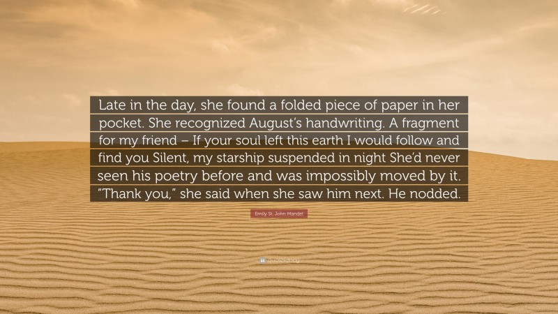 Emily St. John Mandel Quote: “Late in the day, she found a folded piece of paper in her pocket. She recognized August’s handwriting. A fragment for my friend – If your soul left this earth I would follow and find you Silent, my starship suspended in night She’d never seen his poetry before and was impossibly moved by it. “Thank you,” she said when she saw him next. He nodded.”