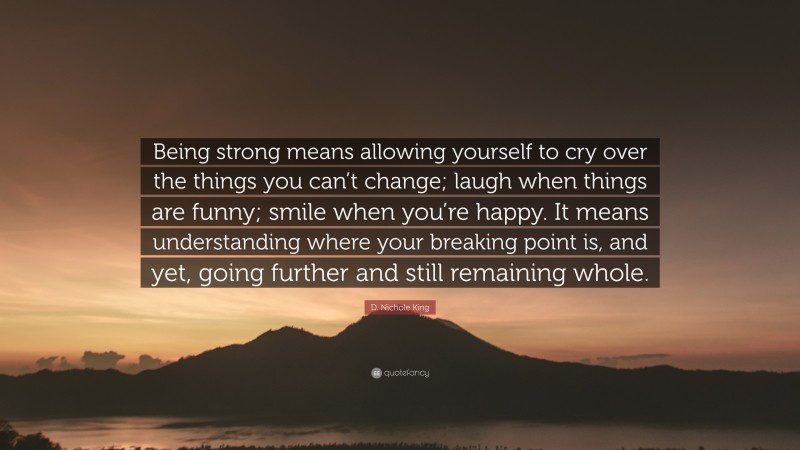 D. Nichole King Quote: “Being strong means allowing yourself to cry over the things you can’t change; laugh when things are funny; smile when you’re happy. It means understanding where your breaking point is, and yet, going further and still remaining whole.”