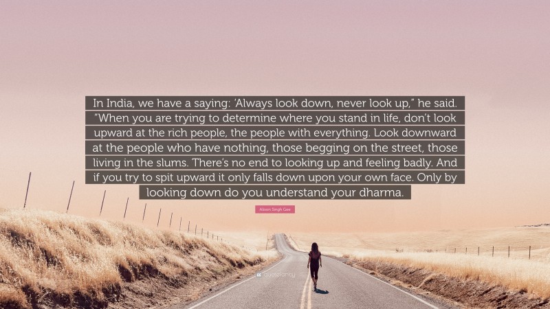 Alison Singh Gee Quote: “In India, we have a saying: ‘Always look down, never look up,” he said. “When you are trying to determine where you stand in life, don’t look upward at the rich people, the people with everything. Look downward at the people who have nothing, those begging on the street, those living in the slums. There’s no end to looking up and feeling badly. And if you try to spit upward it only falls down upon your own face. Only by looking down do you understand your dharma.”