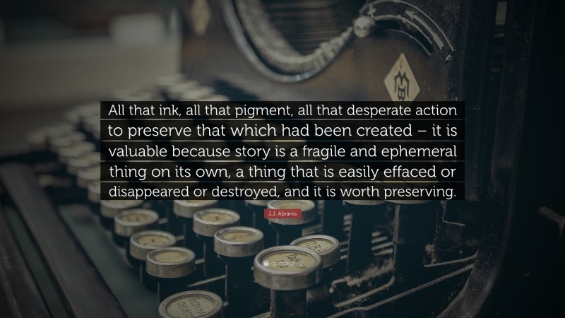 J.J. Abrams Quote: “All that ink, all that pigment, all that desperate action to preserve that which had been created – it is valuable because story is a fragile and ephemeral thing on its own, a thing that is easily effaced or disappeared or destroyed, and it is worth preserving.”