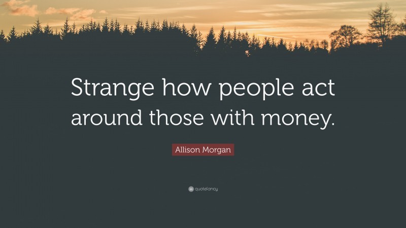 Allison Morgan Quote: “Strange how people act around those with money.”
