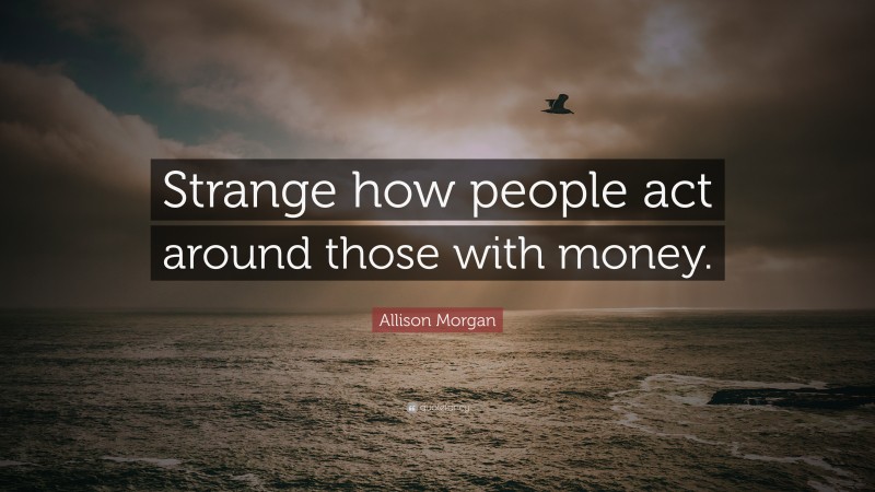 Allison Morgan Quote: “Strange how people act around those with money.”