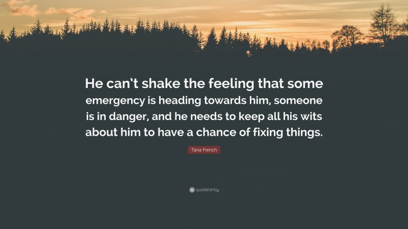 Tana French Quote: “He can’t shake the feeling that some emergency is heading towards him, someone is in danger, and he needs to keep all his wits about him to have a chance of fixing things.”