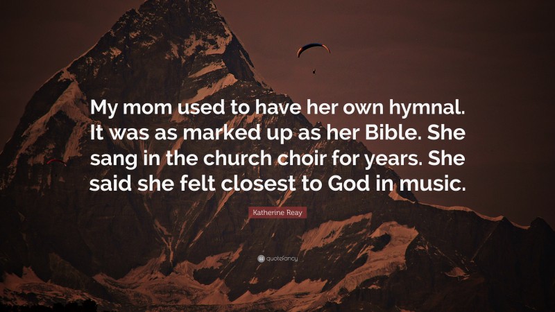 Katherine Reay Quote: “My mom used to have her own hymnal. It was as marked up as her Bible. She sang in the church choir for years. She said she felt closest to God in music.”