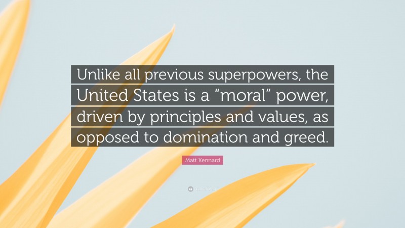 Matt Kennard Quote: “Unlike all previous superpowers, the United States is a “moral” power, driven by principles and values, as opposed to domination and greed.”