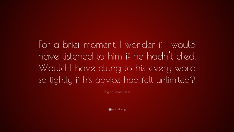 Taylor Jenkins Reid Quote: “For a brief moment, I wonder if I would have listened to him if he hadn’t died. Would I have clung to his every word so tightly if his advice had felt unlimited?”