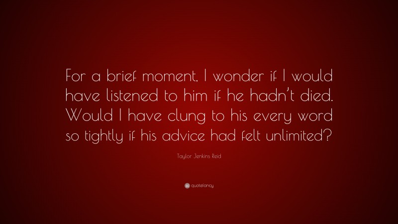 Taylor Jenkins Reid Quote: “For a brief moment, I wonder if I would have listened to him if he hadn’t died. Would I have clung to his every word so tightly if his advice had felt unlimited?”