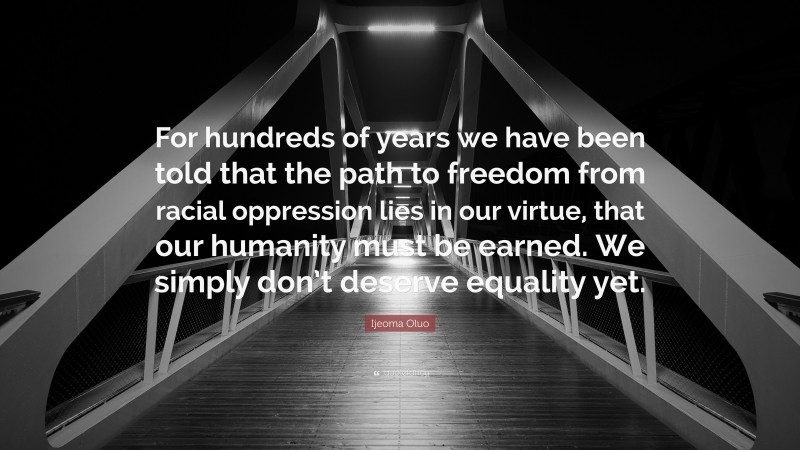 Ijeoma Oluo Quote: “For hundreds of years we have been told that the path to freedom from racial oppression lies in our virtue, that our humanity must be earned. We simply don’t deserve equality yet.”