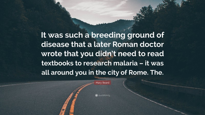 Mary Beard Quote: “It was such a breeding ground of disease that a later Roman doctor wrote that you didn’t need to read textbooks to research malaria – it was all around you in the city of Rome. The.”