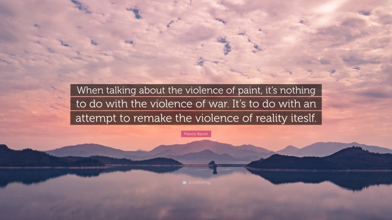 Francis Bacon Quote: “When talking about the violence of paint, it’s nothing to do with the violence of war. It’s to do with an attempt to remake the violence of reality iteslf.”