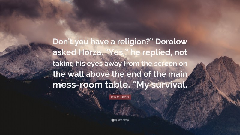 Iain M. Banks Quote: “Don’t you have a religion?” Dorolow asked Horza. “Yes,” he replied, not taking his eyes away from the screen on the wall above the end of the main mess-room table. “My survival.”