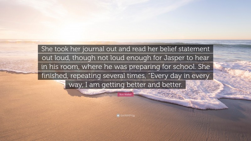 Boo Walker Quote: “She took her journal out and read her belief statement out loud, though not loud enough for Jasper to hear in his room, where he was preparing for school. She finished, repeating several times, “Every day in every way, I am getting better and better.”