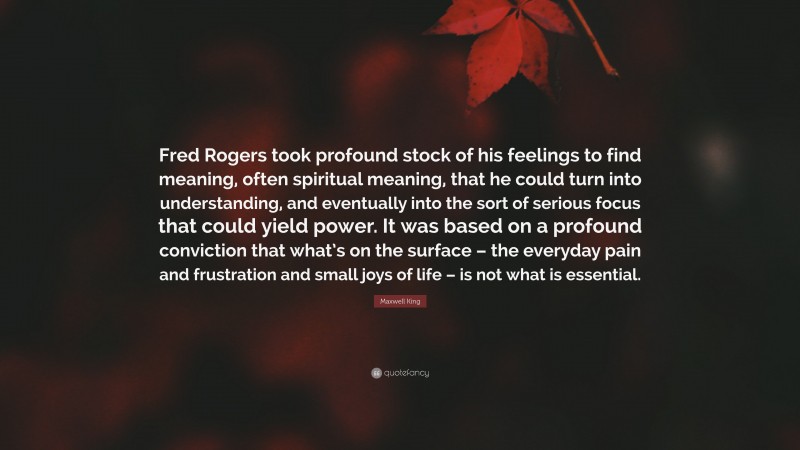 Maxwell King Quote: “Fred Rogers took profound stock of his feelings to find meaning, often spiritual meaning, that he could turn into understanding, and eventually into the sort of serious focus that could yield power. It was based on a profound conviction that what’s on the surface – the everyday pain and frustration and small joys of life – is not what is essential.”