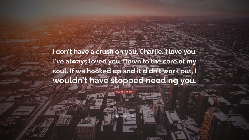 Adrienne Bell Quote: “I don’t have a crush on you, Charlie. I love you. I’ve always loved you. Down to the core of my soul. If we hooked up and it didn’t work out, I wouldn’t have stopped needing you.”