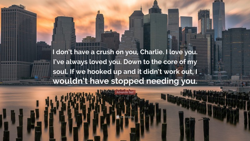 Adrienne Bell Quote: “I don’t have a crush on you, Charlie. I love you. I’ve always loved you. Down to the core of my soul. If we hooked up and it didn’t work out, I wouldn’t have stopped needing you.”