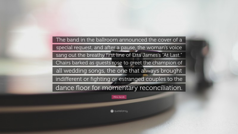 Mira Jacob Quote: “The band in the ballroom announced the cover of a special request, and after a pause, the woman’s voice sang out the breathy first line of Etta James’s “At Last.” Chairs barked as guests rose to greet the champion of all wedding songs, the one that always brought indifferent or fighting or estranged couples to the dance floor for momentary reconciliation.”