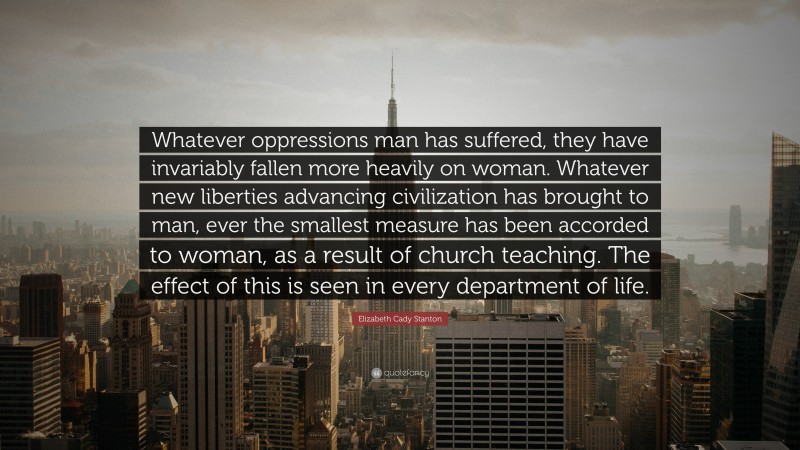 Elizabeth Cady Stanton Quote: “Whatever oppressions man has suffered, they have invariably fallen more heavily on woman. Whatever new liberties advancing civilization has brought to man, ever the smallest measure has been accorded to woman, as a result of church teaching. The effect of this is seen in every department of life.”