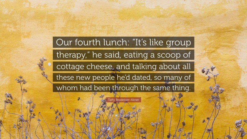 Taffy Brodesser-Akner Quote: “Our fourth lunch: “It’s like group therapy,” he said, eating a scoop of cottage cheese, and talking about all these new people he’d dated, so many of whom had been through the same thing.”