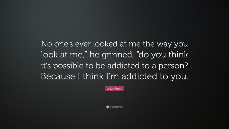 Lulu Moore Quote: “No one’s ever looked at me the way you look at me,” he grinned, “do you think it’s possible to be addicted to a person? Because I think I’m addicted to you.”