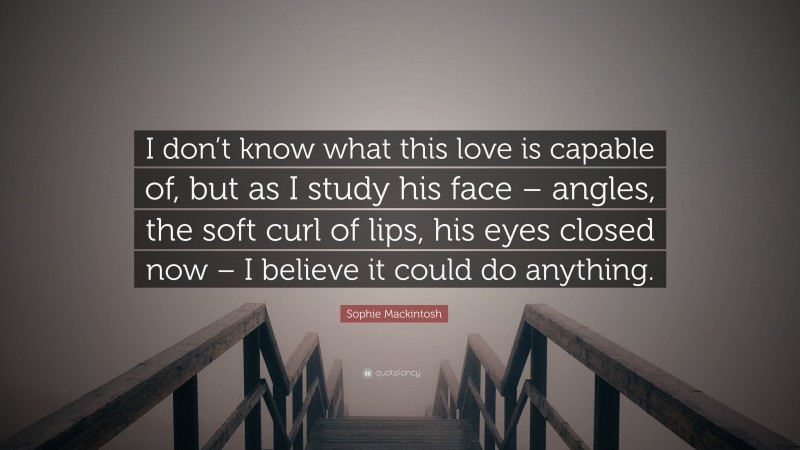 Sophie Mackintosh Quote: “I don’t know what this love is capable of, but as I study his face – angles, the soft curl of lips, his eyes closed now – I believe it could do anything.”