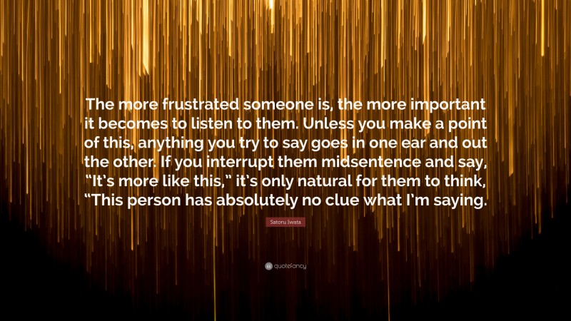 Satoru Iwata Quote: “The more frustrated someone is, the more important it becomes to listen to them. Unless you make a point of this, anything you try to say goes in one ear and out the other. If you interrupt them midsentence and say, “It’s more like this,” it’s only natural for them to think, “This person has absolutely no clue what I’m saying.”