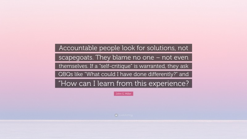 John G. Miller Quote: “Accountable people look for solutions, not scapegoats. They blame no one – not even themselves. If a “self-critique” is warranted, they ask QBQs like “What could I have done differently?” and “How can I learn from this experience?”