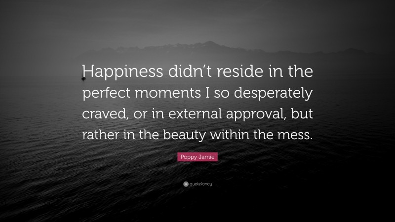 Poppy Jamie Quote: “Happiness didn’t reside in the perfect moments I so desperately craved, or in external approval, but rather in the beauty within the mess.”