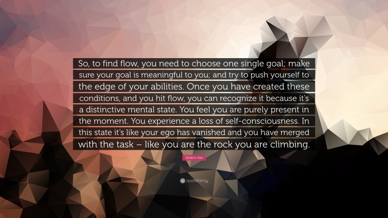 Johann Hari Quote: “So, to find flow, you need to choose one single goal; make sure your goal is meaningful to you; and try to push yourself to the edge of your abilities. Once you have created these conditions, and you hit flow, you can recognize it because it’s a distinctive mental state. You feel you are purely present in the moment. You experience a loss of self-consciousness. In this state it’s like your ego has vanished and you have merged with the task – like you are the rock you are climbing.”