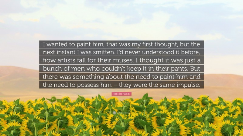 Rebecca Makkai Quote: “I wanted to paint him, that was my first thought, but the next instant I was smitten. I’d never understood it before, how artists fall for their muses. I thought it was just a bunch of men who couldn’t keep it in their pants. But there was something about the need to paint him and the need to possess him – they were the same impulse.”