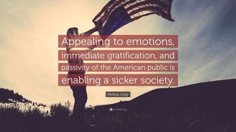 Melissa Cady Quote: “Appealing to emotions, immediate gratification, and passivity of the American public is enabling a sicker society.”