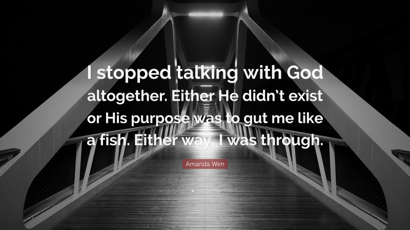 Amanda Wen Quote: “I stopped talking with God altogether. Either He didn’t exist or His purpose was to gut me like a fish. Either way, I was through.”