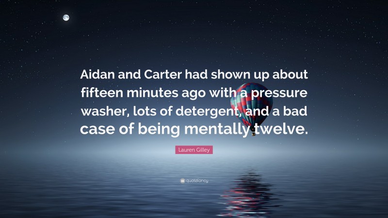 Lauren Gilley Quote: “Aidan and Carter had shown up about fifteen minutes ago with a pressure washer, lots of detergent, and a bad case of being mentally twelve.”