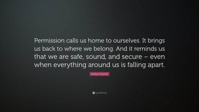 Shelby Forsythia Quote: “Permission calls us home to ourselves. It brings us back to where we belong. And it reminds us that we are safe, sound, and secure – even when everything around us is falling apart.”