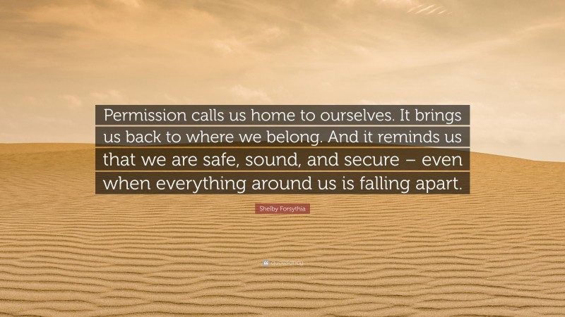 Shelby Forsythia Quote: “Permission calls us home to ourselves. It brings us back to where we belong. And it reminds us that we are safe, sound, and secure – even when everything around us is falling apart.”