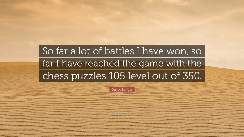 Deyth Banger Quote: “So far a lot of battles I have won, so far I have reached the game with the chess puzzles 105 level out of 350.”