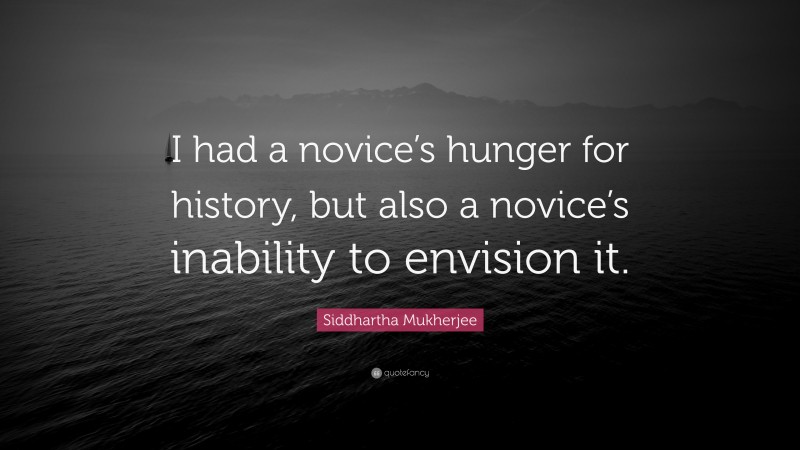 Siddhartha Mukherjee Quote: “I had a novice’s hunger for history, but also a novice’s inability to envision it.”