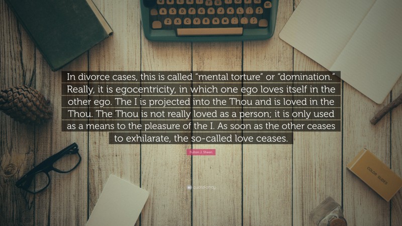 Fulton J. Sheen Quote: “In divorce cases, this is called “mental torture” or “domination.” Really, it is egocentricity, in which one ego loves itself in the other ego. The I is projected into the Thou and is loved in the Thou. The Thou is not really loved as a person; it is only used as a means to the pleasure of the I. As soon as the other ceases to exhilarate, the so-called love ceases.”
