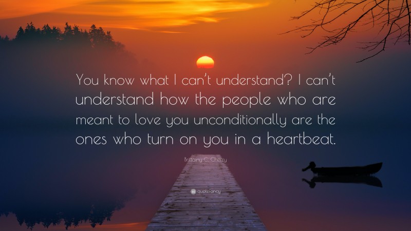 Brittainy C. Cherry Quote: “You know what I can’t understand? I can’t understand how the people who are meant to love you unconditionally are the ones who turn on you in a heartbeat.”