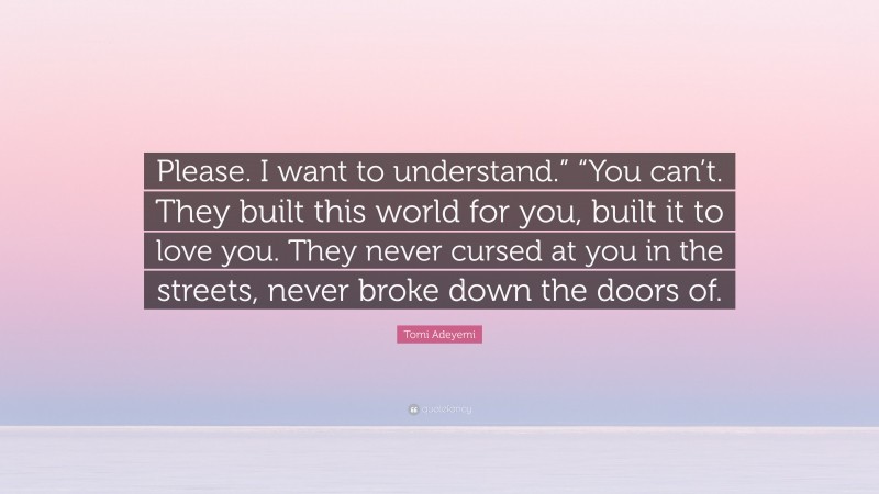 Tomi Adeyemi Quote: “Please. I want to understand.” “You can’t. They built this world for you, built it to love you. They never cursed at you in the streets, never broke down the doors of.”