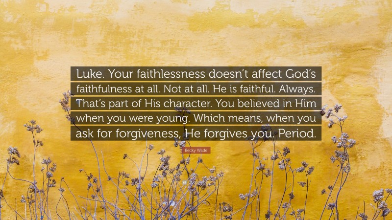 Becky Wade Quote: “Luke. Your faithlessness doesn’t affect God’s faithfulness at all. Not at all. He is faithful. Always. That’s part of His character. You believed in Him when you were young. Which means, when you ask for forgiveness, He forgives you. Period.”