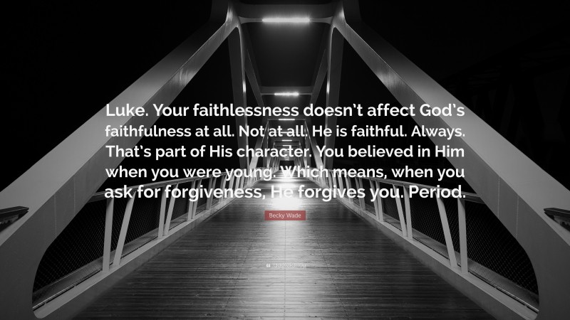 Becky Wade Quote: “Luke. Your faithlessness doesn’t affect God’s faithfulness at all. Not at all. He is faithful. Always. That’s part of His character. You believed in Him when you were young. Which means, when you ask for forgiveness, He forgives you. Period.”