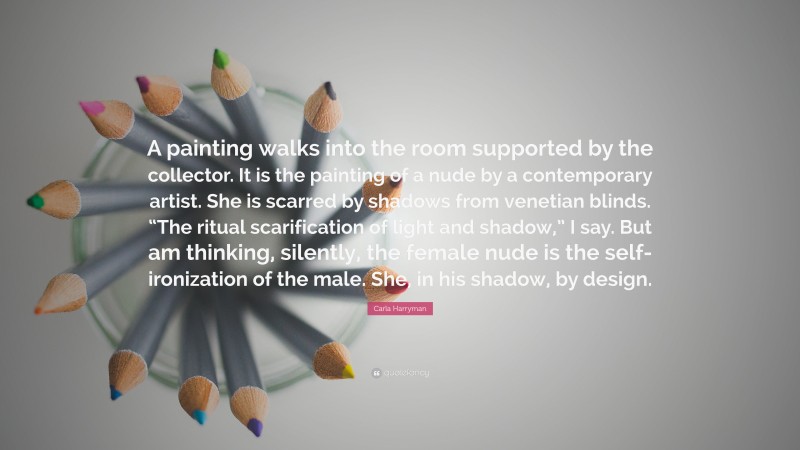 Carla Harryman Quote: “A painting walks into the room supported by the collector. It is the painting of a nude by a contemporary artist. She is scarred by shadows from venetian blinds. “The ritual scarification of light and shadow,” I say. But am thinking, silently, the female nude is the self-ironization of the male. She, in his shadow, by design.”