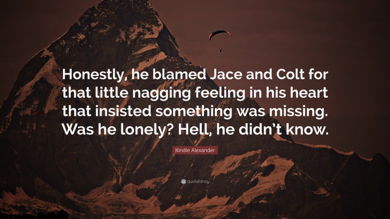 Kindle Alexander Quote: “Honestly, he blamed Jace and Colt for that little nagging feeling in his heart that insisted something was missing. Was he lonely? Hell, he didn’t know.”