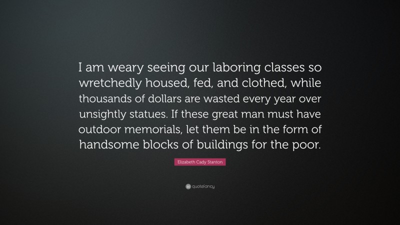 Elizabeth Cady Stanton Quote: “I am weary seeing our laboring classes so wretchedly housed, fed, and clothed, while thousands of dollars are wasted every year over unsightly statues. If these great man must have outdoor memorials, let them be in the form of handsome blocks of buildings for the poor.”