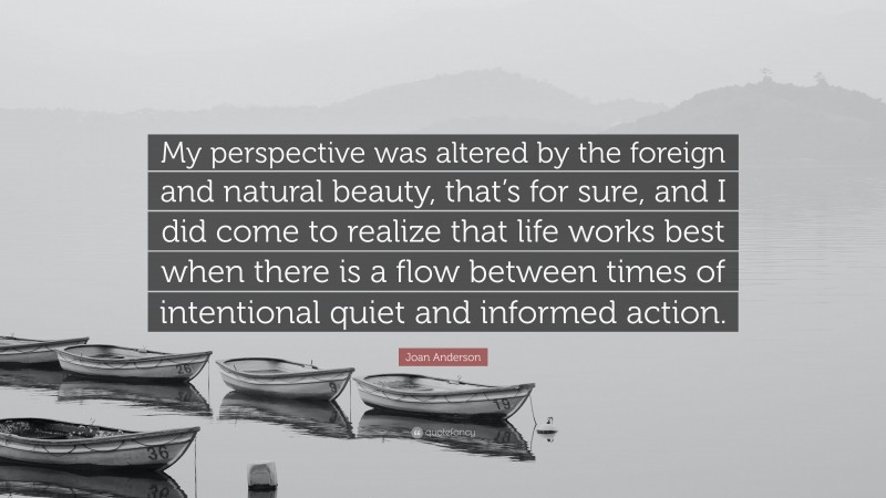 Joan Anderson Quote: “My perspective was altered by the foreign and natural beauty, that’s for sure, and I did come to realize that life works best when there is a flow between times of intentional quiet and informed action.”