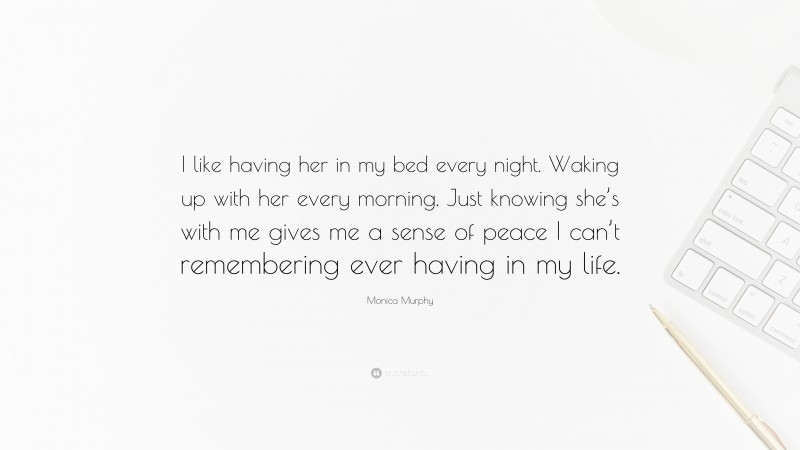 Monica Murphy Quote: “I like having her in my bed every night. Waking up with her every morning. Just knowing she’s with me gives me a sense of peace I can’t remembering ever having in my life.”